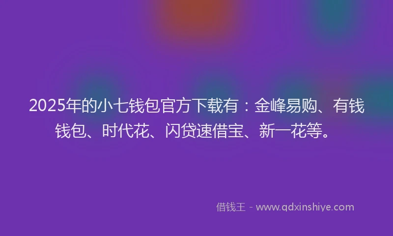2025年的小七钱包官方下载有：金峰易购、有钱钱包、时代花、闪贷速借宝、新一花等。