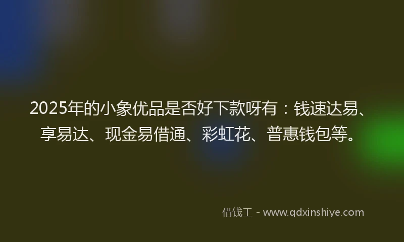 2025年的小象优品是否好下款呀有：钱速达易、享易达、现金易借通、彩虹花、普惠钱包等。
