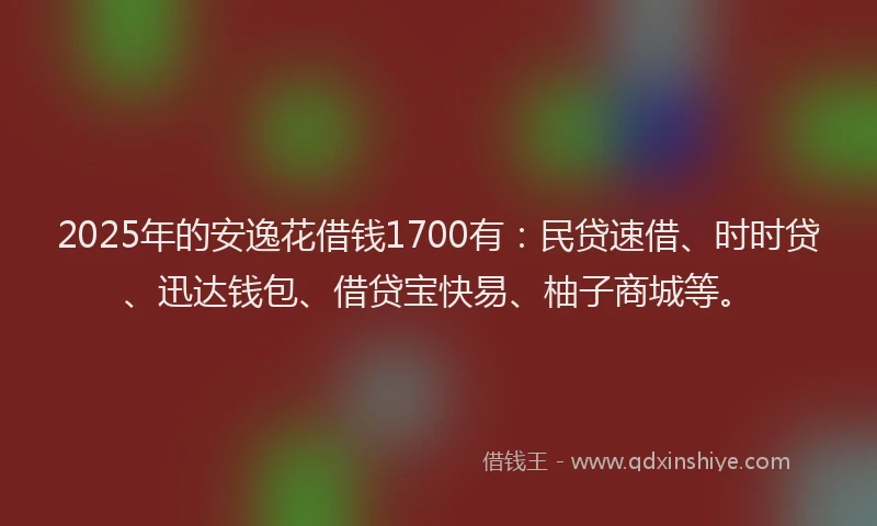 2025年的安逸花借钱1700有：民贷速借、时时贷、迅达钱包、借贷宝快易、柚子商城等。