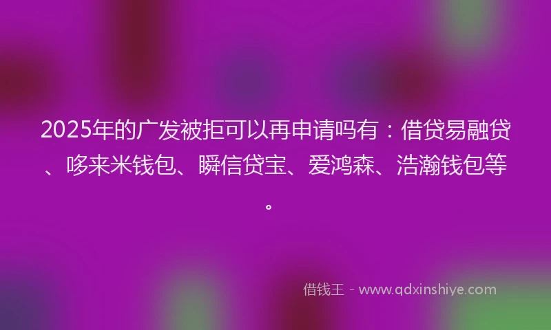 2025年的广发被拒可以再申请吗有：借贷易融贷、哆来米钱包、瞬信贷宝、爱鸿森、浩瀚钱包等。