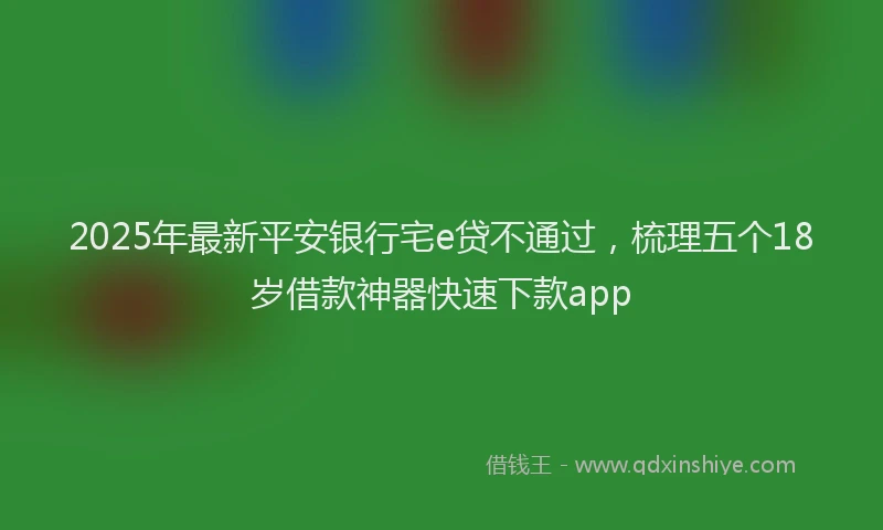 2025年最新平安银行宅e贷不通过，梳理五个18岁借款神器快速下款app