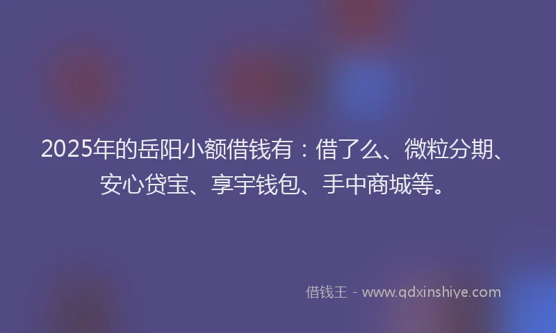 2025年的岳阳小额借钱有：借了么、微粒分期、安心贷宝、享宇钱包、手中商城等。