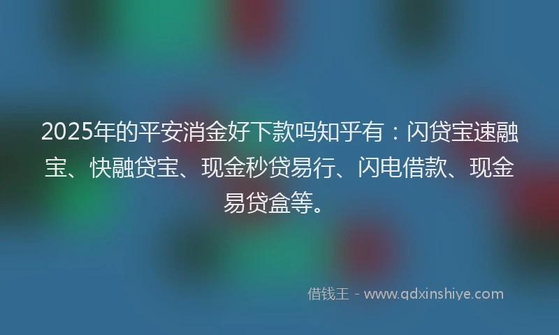 2025年的平安消金好下款吗知乎有：闪贷宝速融宝、快融贷宝、现金秒贷易行、闪电借款、现金易贷盒等。