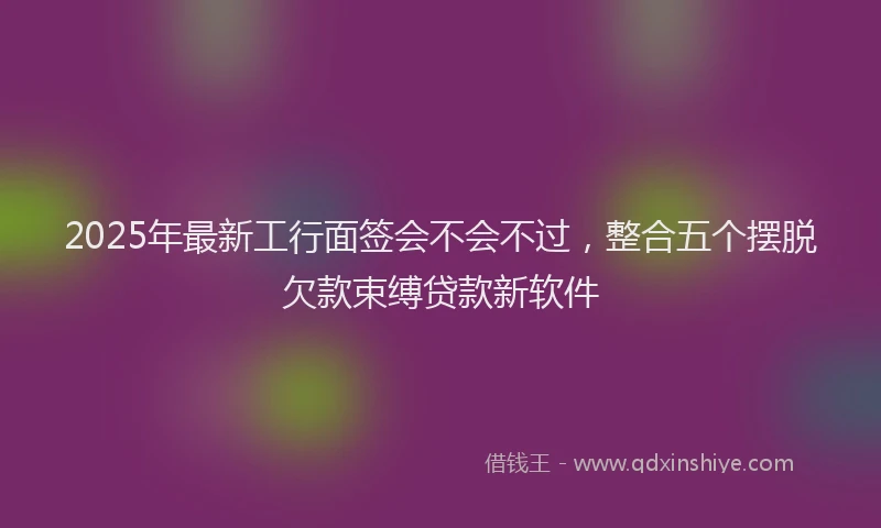 2025年最新工行面签会不会不过，整合五个摆脱欠款束缚贷款新软件