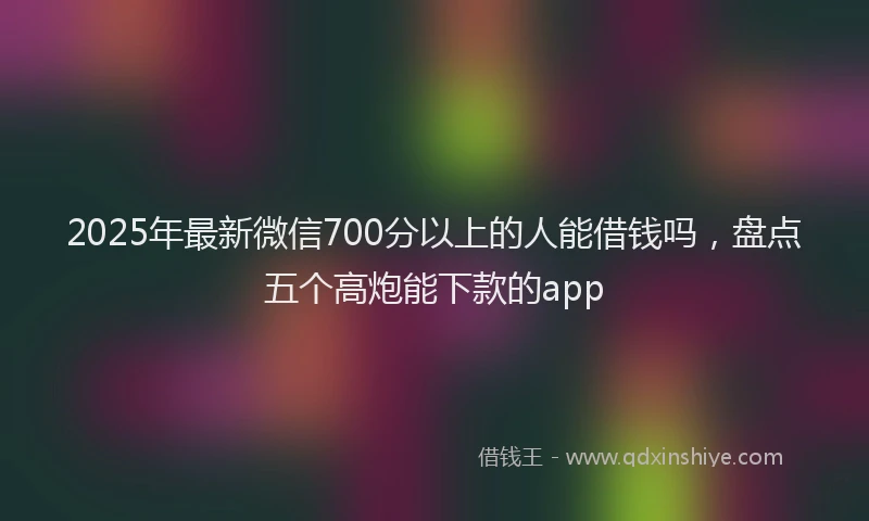2025年最新微信700分以上的人能借钱吗，盘点五个高炮能下款的app