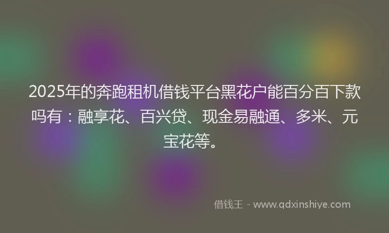 2025年的奔跑租机借钱平台黑花户能百分百下款吗有：融享花、百兴贷、现金易融通、多米、元宝花等。