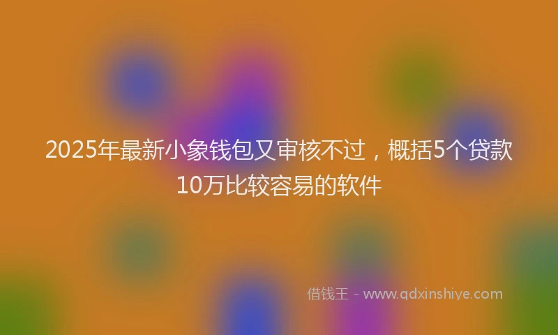 2025年最新小象钱包又审核不过，概括5个贷款10万比较容易的软件