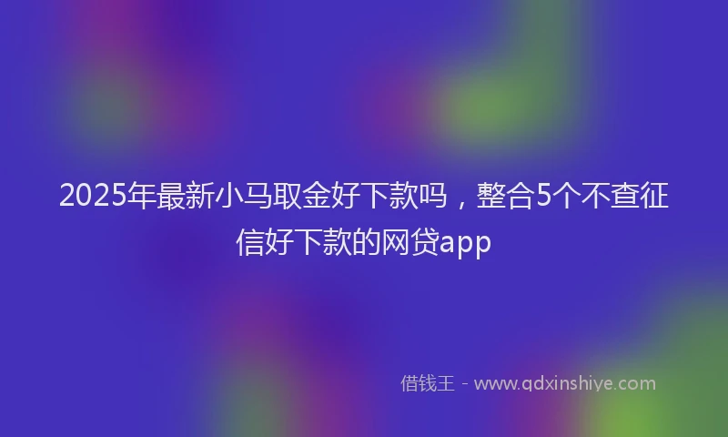 2025年最新小马取金好下款吗，整合5个不查征信好下款的网贷app