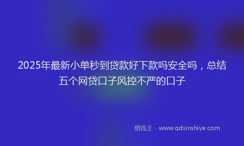 2025年最新小单秒到贷款好下款吗安全吗，总结五个网贷口子风控不严的口子