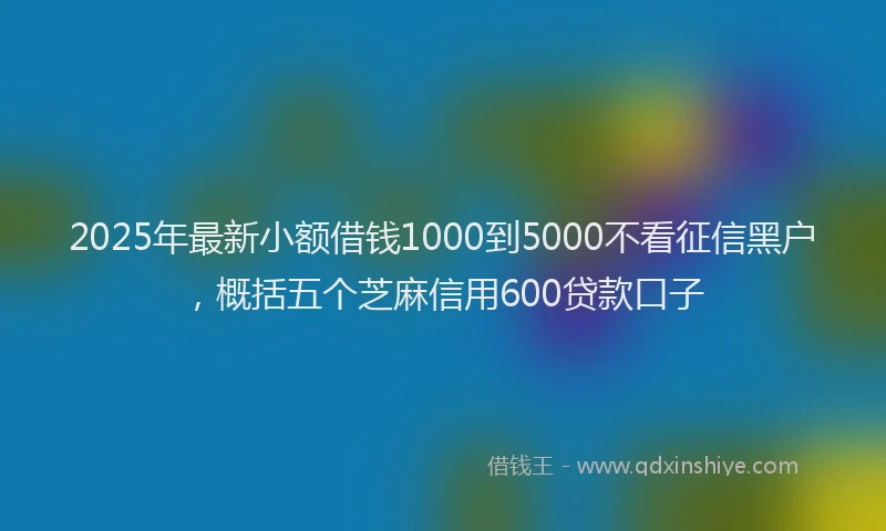 2025年最新小额借钱1000到5000不看征信黑户，概括五个芝麻信用600贷款口子