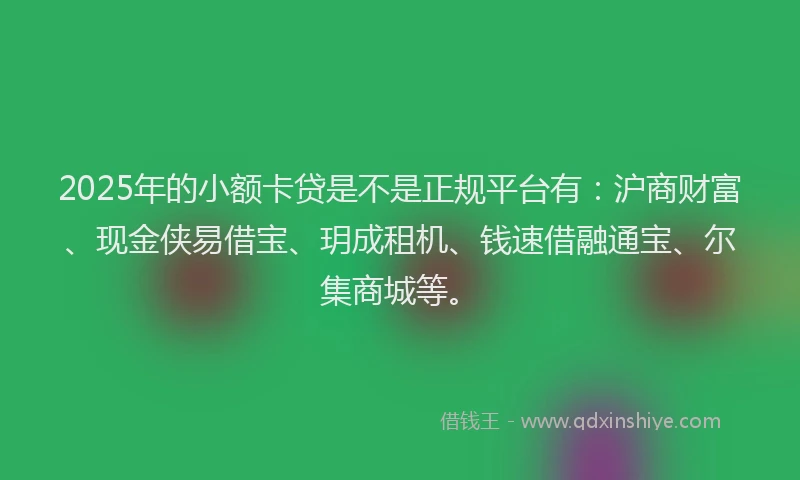 2025年的小额卡贷是不是正规平台有：沪商财富、现金侠易借宝、玥成租机、钱速借融通宝、尔集商城等。