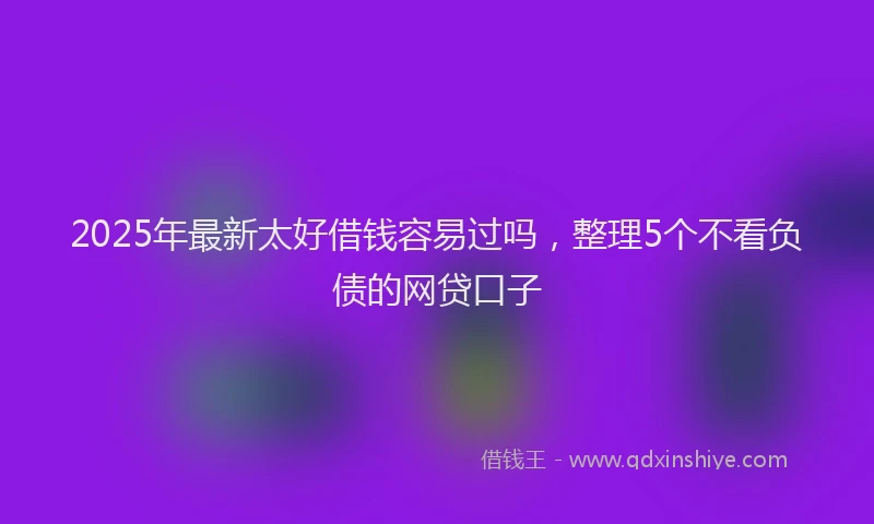 2025年最新太好借钱容易过吗，整理5个不看负债的网贷口子