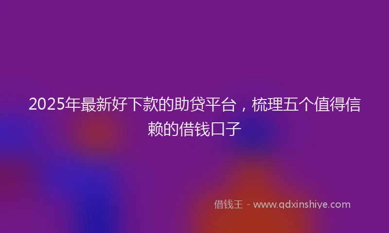 2025年最新好下款的助贷平台，梳理五个值得信赖的借钱口子