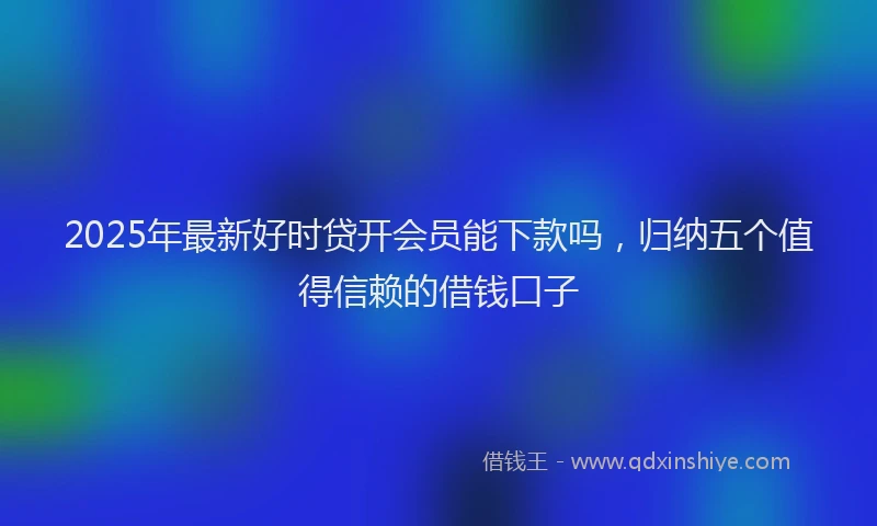 2025年最新好时贷开会员能下款吗，归纳五个值得信赖的借钱口子