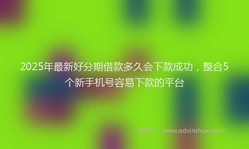 2025年最新好分期借款多久会下款成功，整合5个新手机号容易下款的平台