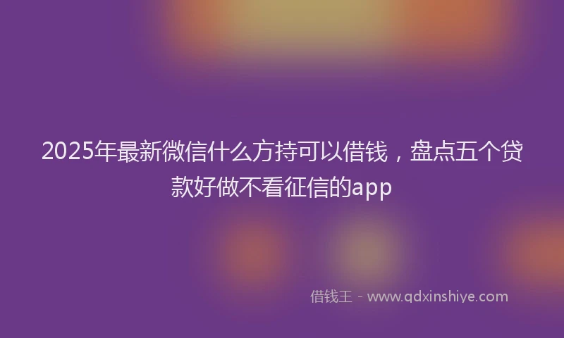 2025年最新微信什么方持可以借钱，盘点五个贷款好做不看征信的app