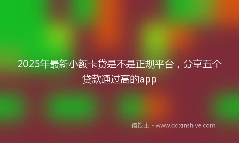 2025年最新小额卡贷是不是正规平台，分享五个贷款通过高的app