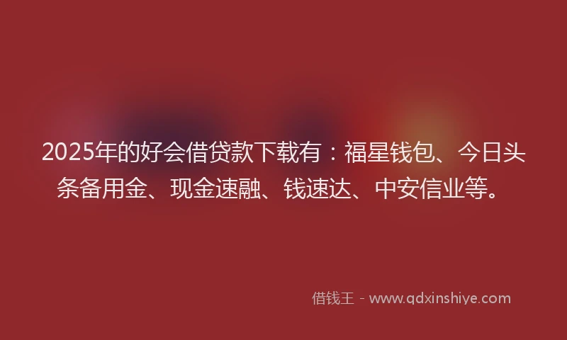 2025年的好会借贷款下载有：福星钱包、今日头条备用金、现金速融、钱速达、中安信业等。