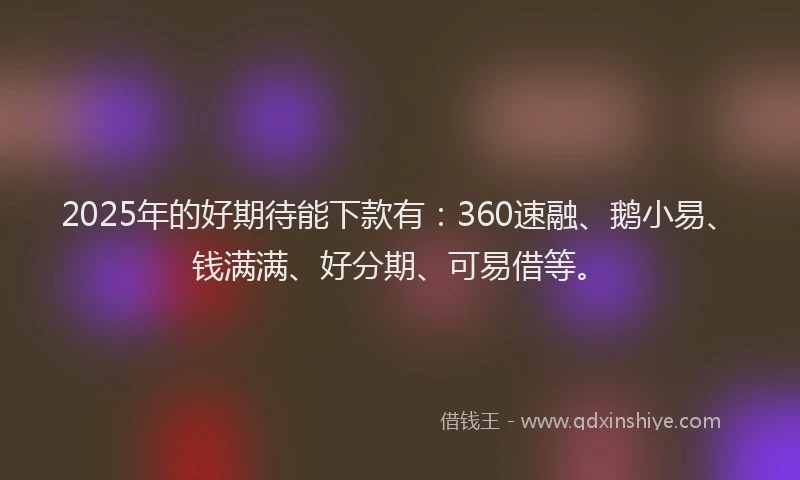2025年的好期待能下款有：360速融、鹅小易、钱满满、好分期、可易借等。