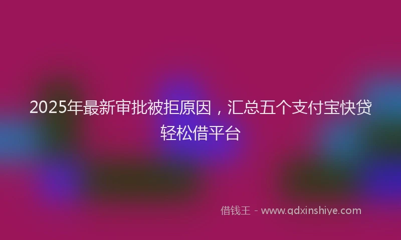 2025年最新审批被拒原因，汇总五个支付宝快贷轻松借平台