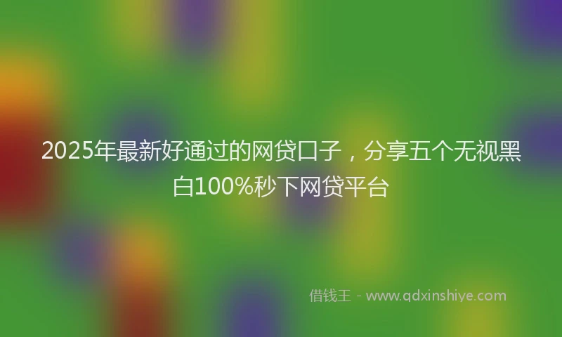 2025年最新好通过的网贷口子，分享五个无视黑白100%秒下网贷平台