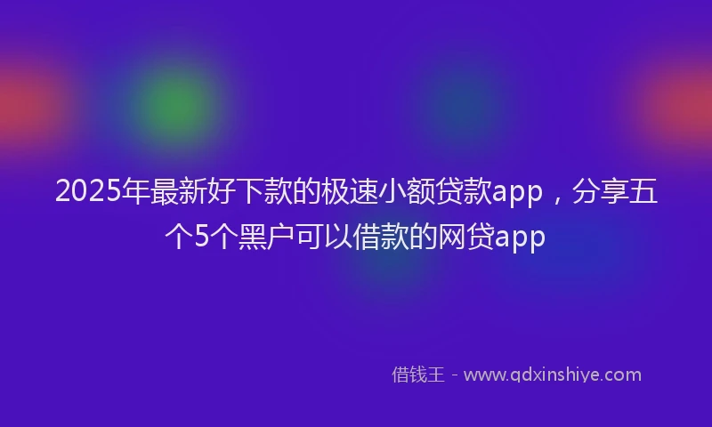 2025年最新好下款的极速小额贷款app，分享五个5个黑户可以借款的网贷app
