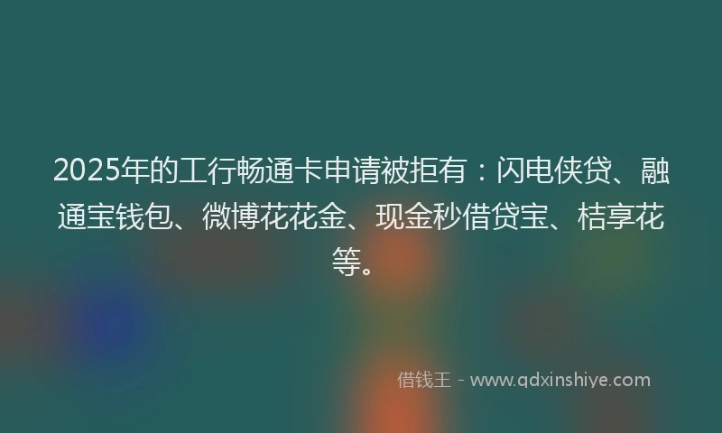 2025年的工行畅通卡申请被拒有：闪电侠贷、融通宝钱包、微博花花金、现金秒借贷宝、桔享花等。