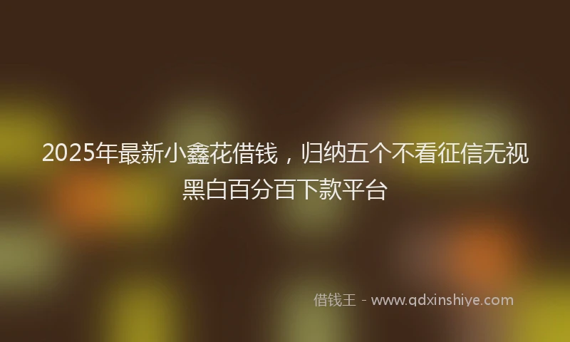 2025年最新小鑫花借钱，归纳五个不看征信无视黑白百分百下款平台