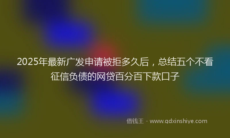 2025年最新广发申请被拒多久后，总结五个不看征信负债的网贷百分百下款口子