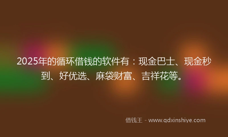 2025年的循环借钱的软件有：现金巴士、现金秒到、好优选、麻袋财富、吉祥花等。