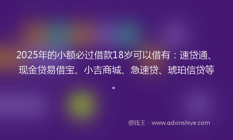 2025年的小额必过借款18岁可以借有：速贷通、现金贷易借宝、小吉商城、急速贷、琥珀信贷等。