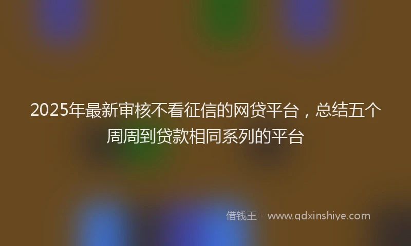 2025年最新审核不看征信的网贷平台，总结五个周周到贷款相同系列的平台
