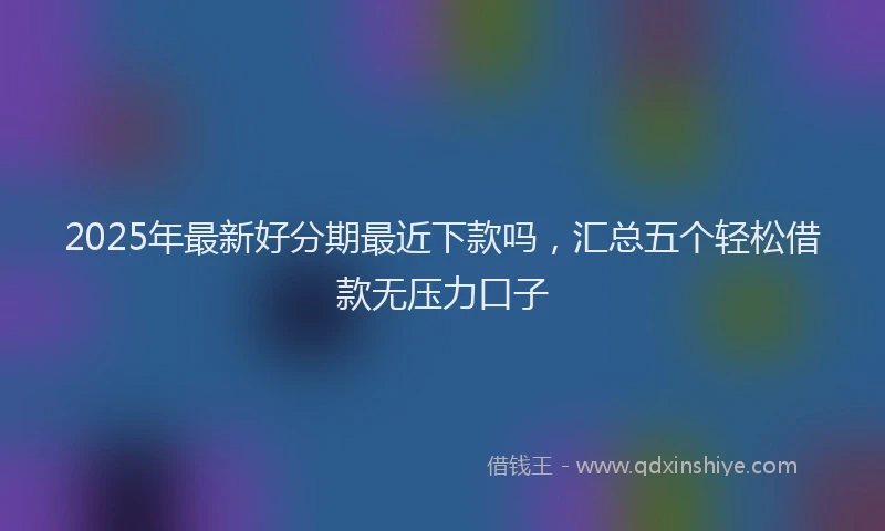 2025年最新好分期最近下款吗，汇总五个轻松借款无压力口子