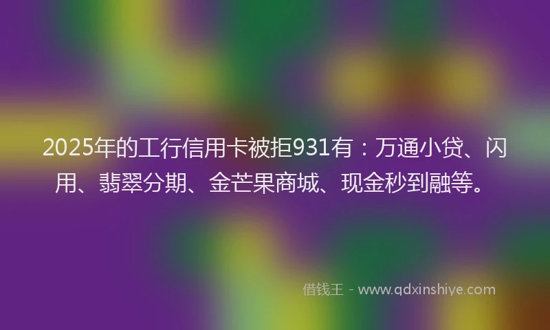 2025年的工行信用卡被拒931有：万通小贷、闪用、翡翠分期、金芒果商城、现金秒到融等。