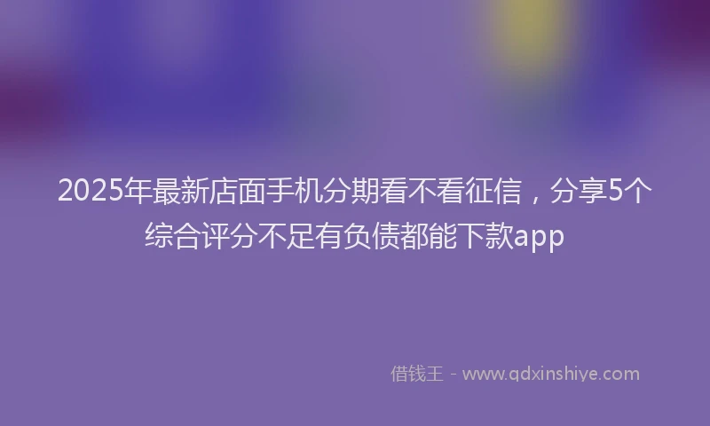 2025年最新店面手机分期看不看征信，分享5个综合评分不足有负债都能下款app
