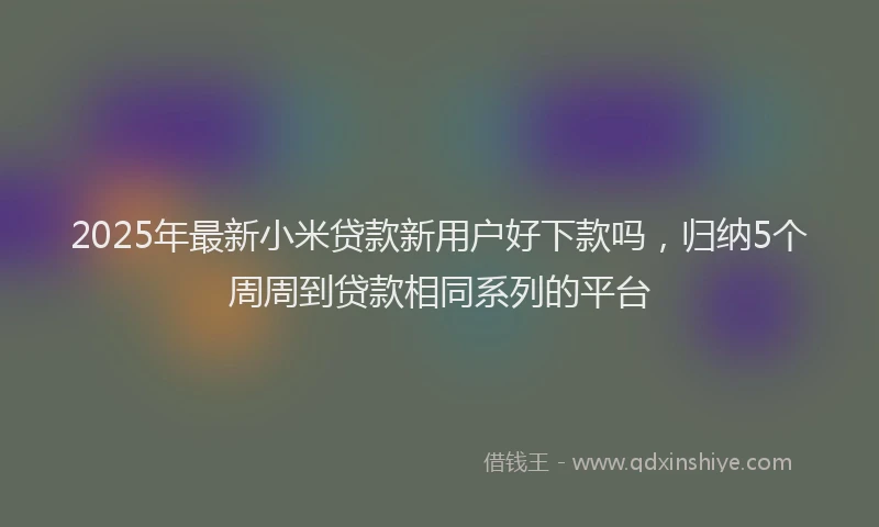 2025年最新小米贷款新用户好下款吗，归纳5个周周到贷款相同系列的平台