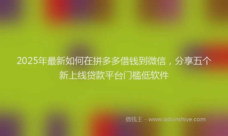 2025年最新如何在拼多多借钱到微信，分享五个新上线贷款平台门槛低软件