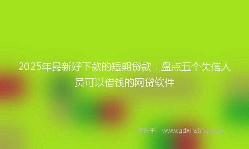 2025年最新好下款的短期贷款，盘点五个失信人员可以借钱的网贷软件