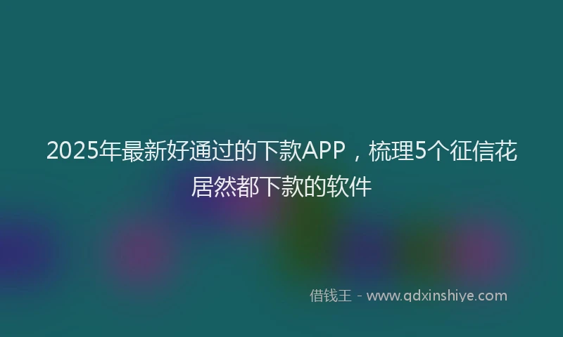 2025年最新好通过的下款APP，梳理5个征信花居然都下款的软件