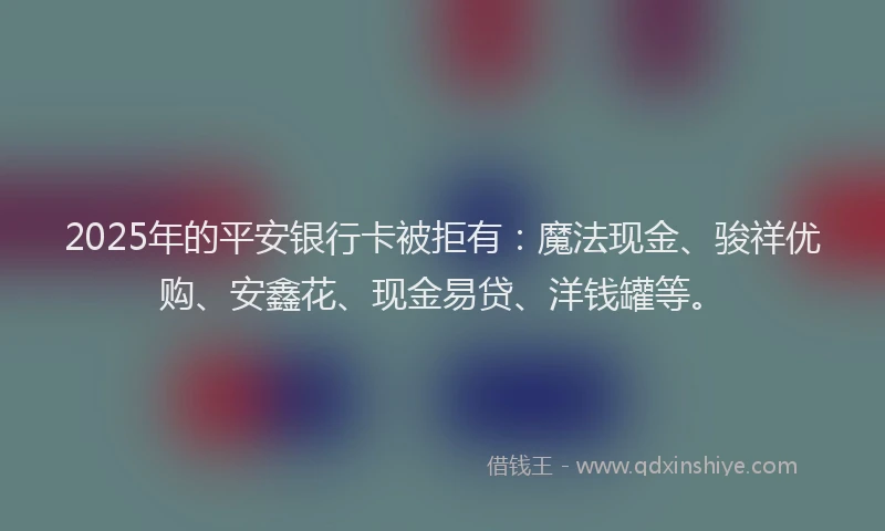 2025年的平安银行卡被拒有：魔法现金、骏祥优购、安鑫花、现金易贷、洋钱罐等。