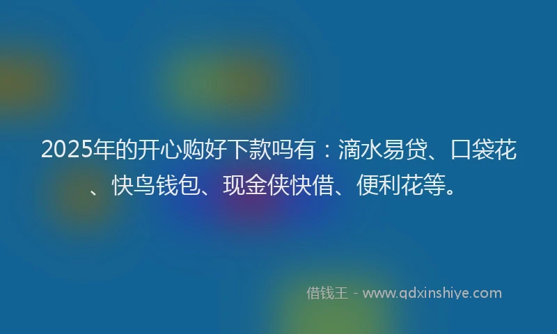 2025年的开心购好下款吗有：滴水易贷、口袋花、快鸟钱包、现金侠快借、便利花等。