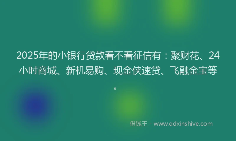 2025年的小银行贷款看不看征信有：聚财花、24小时商城、新机易购、现金侠速贷、飞融金宝等。