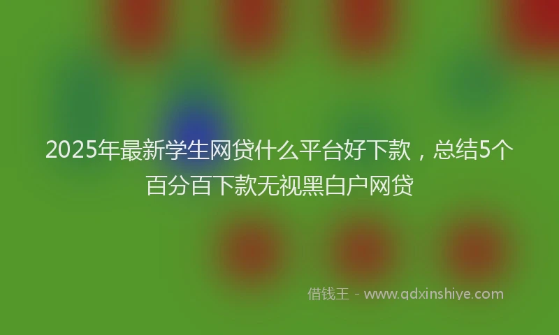 2025年最新学生网贷什么平台好下款，总结5个百分百下款无视黑白户网贷