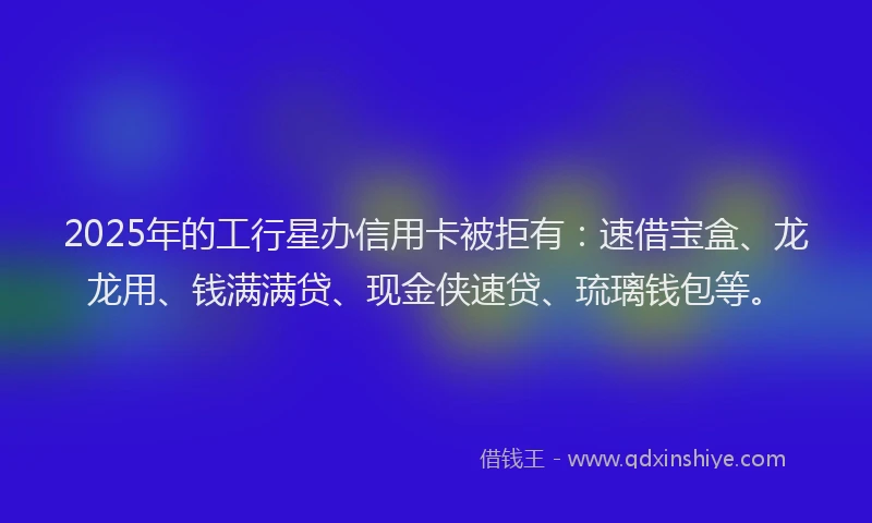 2025年的工行星办信用卡被拒有：速借宝盒、龙龙用、钱满满贷、现金侠速贷、琉璃钱包等。