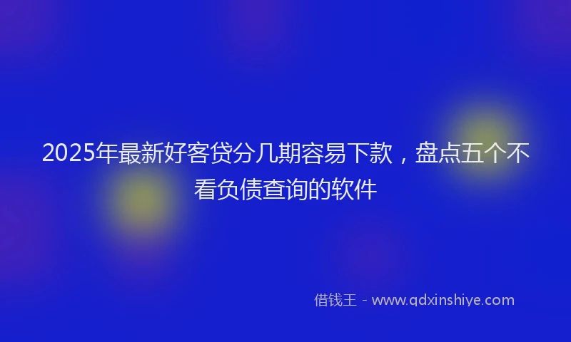 2025年最新好客贷分几期容易下款，盘点五个不看负债查询的软件