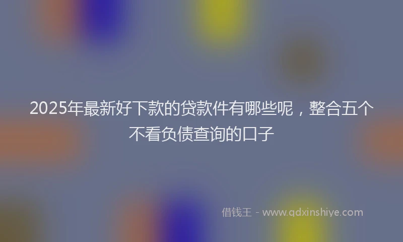 2025年最新好下款的贷款件有哪些呢，整合五个不看负债查询的口子