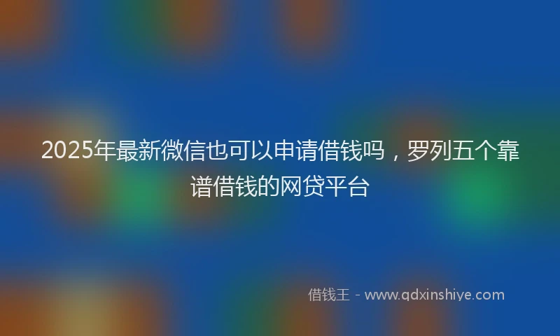 2025年最新微信也可以申请借钱吗，罗列五个靠谱借钱的网贷平台