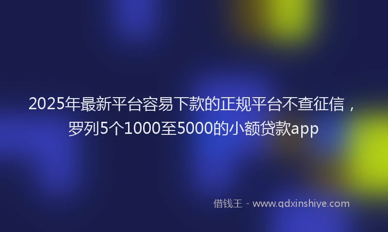 2025年最新平台容易下款的正规平台不查征信，罗列5个1000至5000的小额贷款app