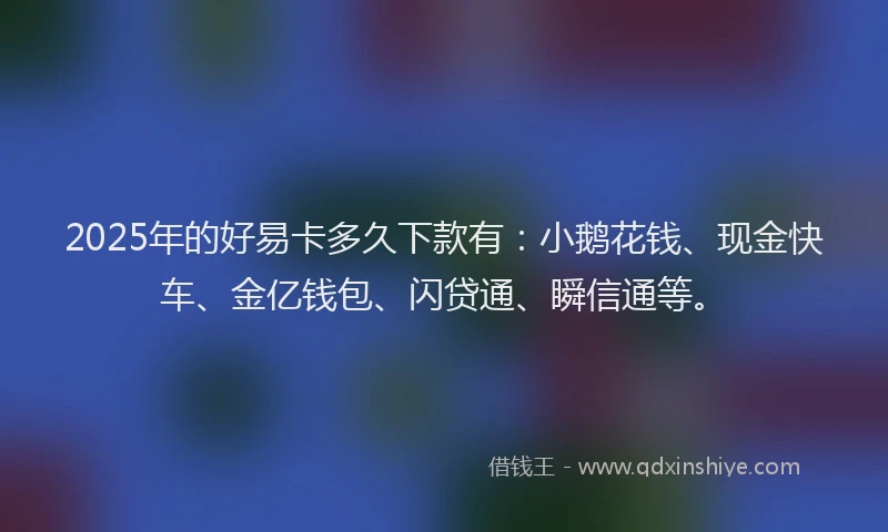 2025年的好易卡多久下款有：小鹅花钱、现金快车、金亿钱包、闪贷通、瞬信通等。