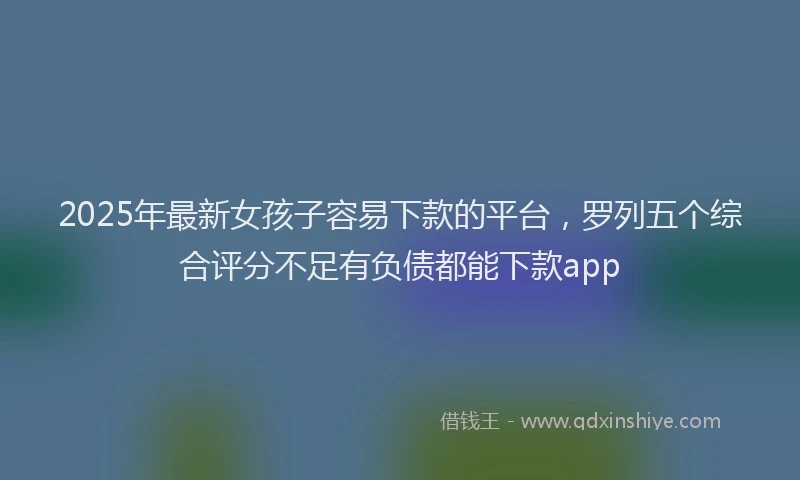 2025年最新女孩子容易下款的平台，罗列五个综合评分不足有负债都能下款app